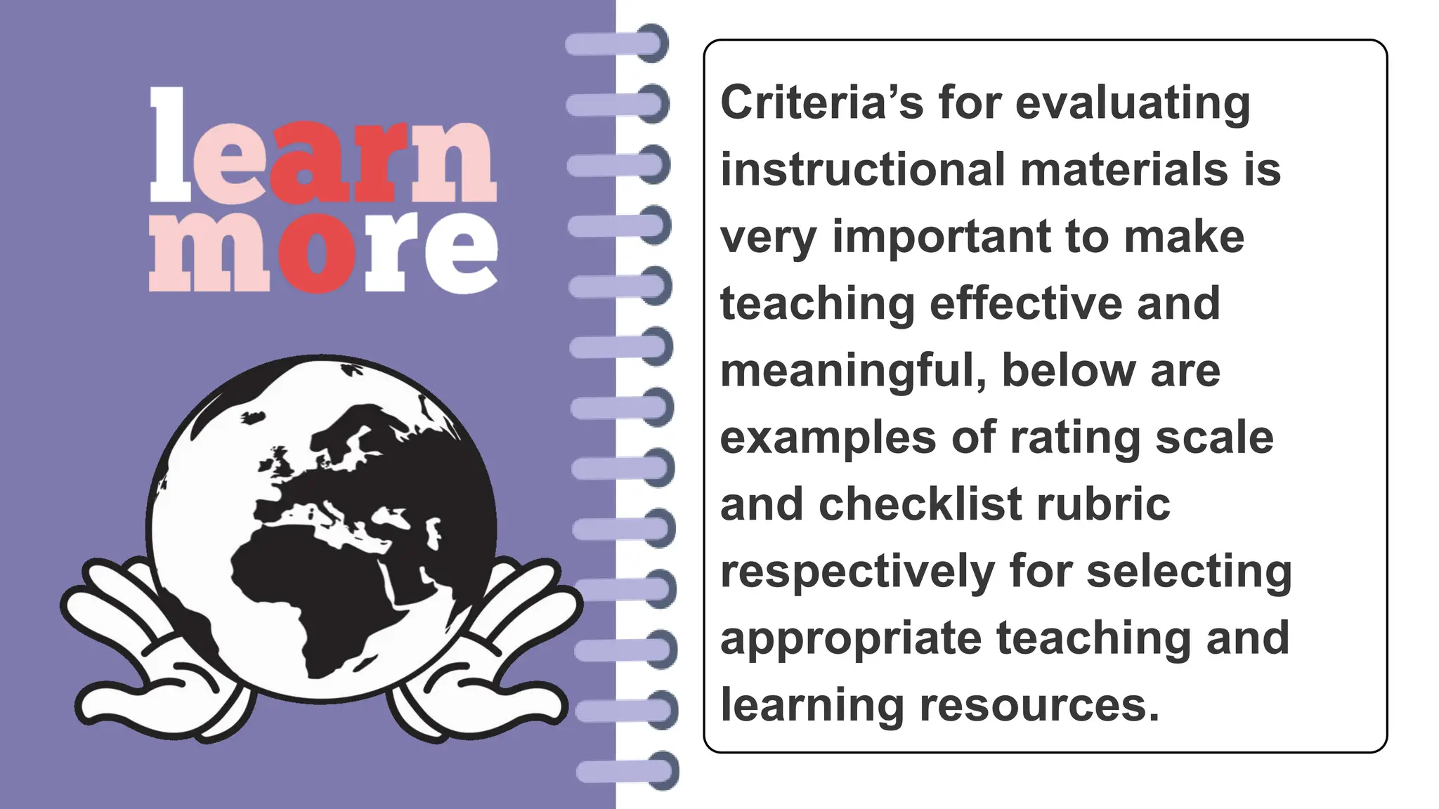 Criteria’s for evaluating
instructional materials is
very important to make
teaching effective and
meaningful, below are
examples of rating scale
and checklist rubric
respectively for selecting
appropriate teaching and
learning resources.
 