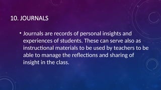 10. JOURNALS
• Journals are records of personal insights and
experiences of students. These can serve also as
instructional materials to be used by teachers to be
able to manage the reflections and sharing of
insight in the class.
 
