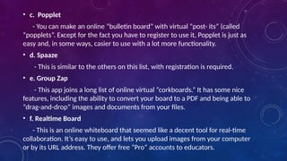 • c. Popplet
- You can make an online “bulletin board” with virtual “post- its” (called
“popplets”. Except for the fact you have to register to use it, Popplet is just as
easy and, in some ways, casier to use with a lot more functionality.
• d. Spaaze
- This is similar to the others on this list, with registration is required.
• e. Group Zap
- This app joins a long list of online virtual “corkboards.” It has some nice
features, including the ability to convert your board to a PDF and being able to
“drag-and-drop” images and documents from your files.
• f. Realtime Board
- This is an online whiteboard that seemed like a decent tool for real-time
collaboration. It’s easy to use, and lets you upload images from your computer
or by its URL address. They offer free “Pro” accounts to educators.
 