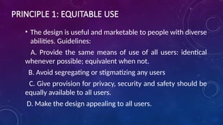 PRINCIPLE 1: EQUITABLE USE
• The design is useful and marketable to people with diverse
abilities. Guidelines:
A. Provide the same means of use of all users: identical
whenever possible; equivalent when not.
B. Avoid segregating or stigmatizing any users
C. Give provision for privacy, security and safety should be
equally available to all users.
D. Make the design appealing to all users.
 
