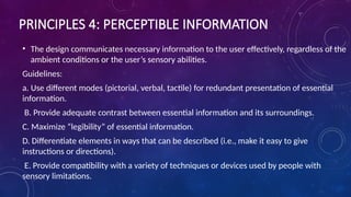 PRINCIPLES 4: PERCEPTIBLE INFORMATION
• The design communicates necessary information to the user effectively, regardless of the
ambient conditions or the user’s sensory abilities.
Guidelines:
a. Use different modes (pictorial, verbal, tactile) for redundant presentation of essential
information.
B. Provide adequate contrast between essential information and its surroundings.
C. Maximize “legibility” of essential information.
D. Differentiate elements in ways that can be described (i.e., make it easy to give
instructions or directions).
E. Provide compatibility with a variety of techniques or devices used by people with
sensory limitations.
 