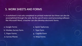 5. WORK SHEETS AND FORMS
• A worksheet is not only completed on printed materials but these can also be
accomplished through the web. By the use of some word processing software
like Microsoft Word, a teacher can also develop electronic forms.
a. Google Forms e. Quick TapSurvey
b. Monkey Survey Form. f . Type Form
C. Paper Forms. g. Cognito Form
d. Survey Planet. h. Ninja Forms
 
