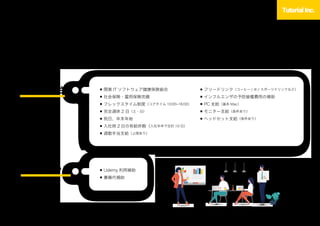 福利厚生
従業員が安心して働ける環境づくりを心がけています。
平均残業時間は月 15 20 時間とメリハリをつけて働いています。
働きやすさ
スキルアップ ■ Udemy 利用補助
■ 書籍代補助
■ 関東 IT ソフトウェア健康保険組合
■ 社会保険・雇用保険完備
■ フレックスタイム制度（コアタイム 10:00 16:00）
■ 完全週休 2 日（土・日）
■ 祝日、年末年始
■ 入社時 2 日の有給休暇（入社半年で合計 10 日）
■ 通勤手当支給（上限あり）
■ フリードリンク（コーヒー / 水 / スポーツドリンクなど）
■ インフルエンザの予防接種費用の補助
■ PC 支給（基本 Mac）
■ モニター支給（条件あり）
■ ヘッドセット支給（条件あり）
Working environment
 