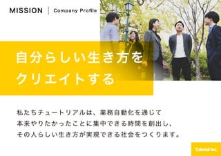 自分らしい生き方を
クリエイトする
私たちチュートリアルは、業務自動化を通じて
本来やりたかったことに集中できる時間を創出し、
その人らしい生き方が実現できる社会をつくります。
MISSION Company Proﬁle
 