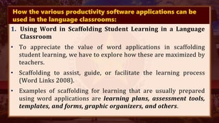 How the various productivity software applications can be
used in the language classrooms:
1. Using Word in Scaffolding Student Learning in a Language
Classroom
• To appreciate the value of word applications in scaffolding
student learning, we have to explore how these are maximized by
teachers.
• Scaffolding to assist, guide, or facilitate the learning process
(Word Links 2008).
• Examples of scaffolding for learning that are usually prepared
using word applications are learning plans, assessment tools,
templates, and forms, graphic organizers, and others.
 