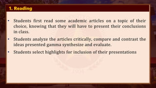 1. Reading
• Students first read some academic articles on a topic of their
choice, knowing that they will have to present their conclusions
in class.
• Students analyze the articles critically, compare and contrast the
ideas presented gamma synthesize and evaluate.
• Students select highlights for inclusion of their presentations
 