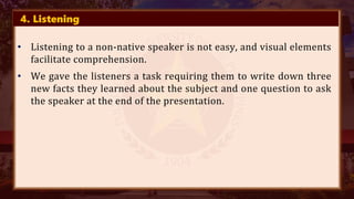 4. Listening
• Listening to a non-native speaker is not easy, and visual elements
facilitate comprehension.
• We gave the listeners a task requiring them to write down three
new facts they learned about the subject and one question to ask
the speaker at the end of the presentation.
 