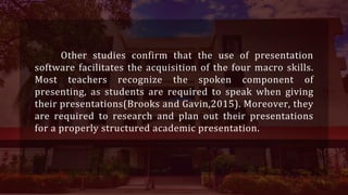 Other studies confirm that the use of presentation
software facilitates the acquisition of the four macro skills.
Most teachers recognize the spoken component of
presenting, as students are required to speak when giving
their presentations(Brooks and Gavin,2015). Moreover, they
are required to research and plan out their presentations
for a properly structured academic presentation.
 