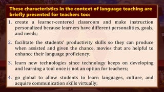 These characteristics in the context of language teaching are
briefly presented for teachers too:
1. create a learner-centered classroom and make instruction
personalized because learners have different personalities, goals,
and needs;
2. facilitate the students’ productivity skills so they can produce
when assisted and given the chance, movies that are helpful to
enhance their language proficiency;
3. learn new technologies since technology keeps on developing
and learning a tool once is not an option for teachers;
4. go global to allow students to learn languages, culture, and
acquire communication skills virtually;
 