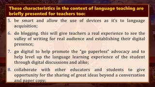 These characteristics in the context of language teaching are
briefly presented for teachers too:
5. be smart and allow the use of devices as it’s to language
acquisition;
6. do blogging. this will give teachers a real experience to see the
valley of writing for real audience and establishing their digital
presence;
7. go digital to help promote the “go paperless” advocacy and to
help level up the language learning experience of the student
through digital discussions and alike;
8. collaborate with other educators and students to give
opportunity for the sharing of great ideas beyond a conversation
and paper copy;
 