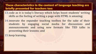 These characteristics in the context of language teaching are
briefly presented for teachers too:
13.code as it is today’s literacy which helps boost students’ writing
skills as the feeling of writing a page with HTML is amazing;
14.innovate the expander teaching toolbox for the sake of their
students by engaging social media for discussions and
announcements and using new formats like TED talks in
presenting their lessons; and
15.keep learning.
 