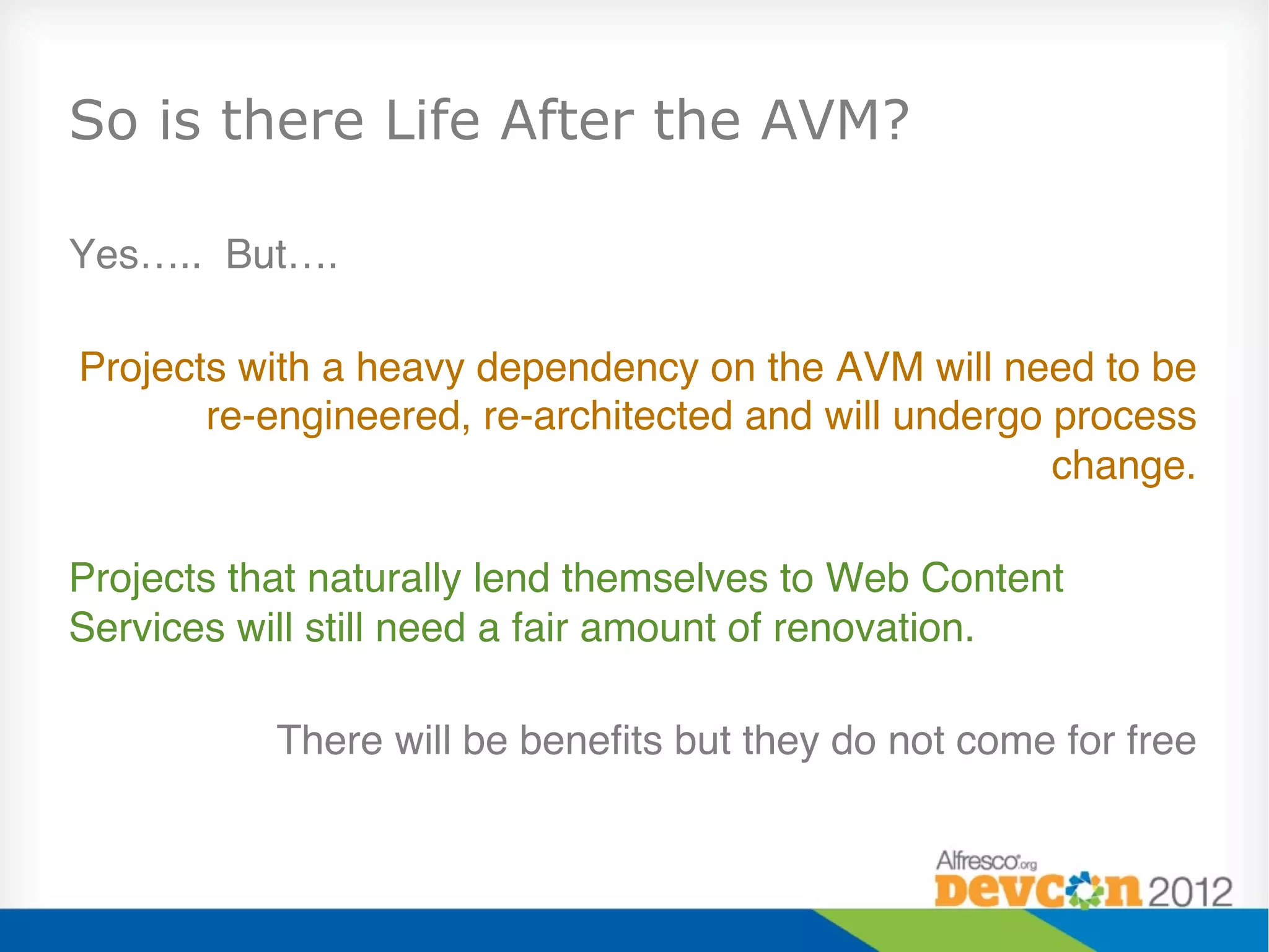 So is there Life After the AVM?

Yes….. But…."
"
 Projects with a heavy dependency on the AVM will need to be
        re-engineered, re-architected and will undergo process
                                                       change. "
                                                              "
Projects that naturally lend themselves to Web Content
Services will still need a fair amount of renovation."
"
            There will be beneﬁts but they do not come for free"
"
 