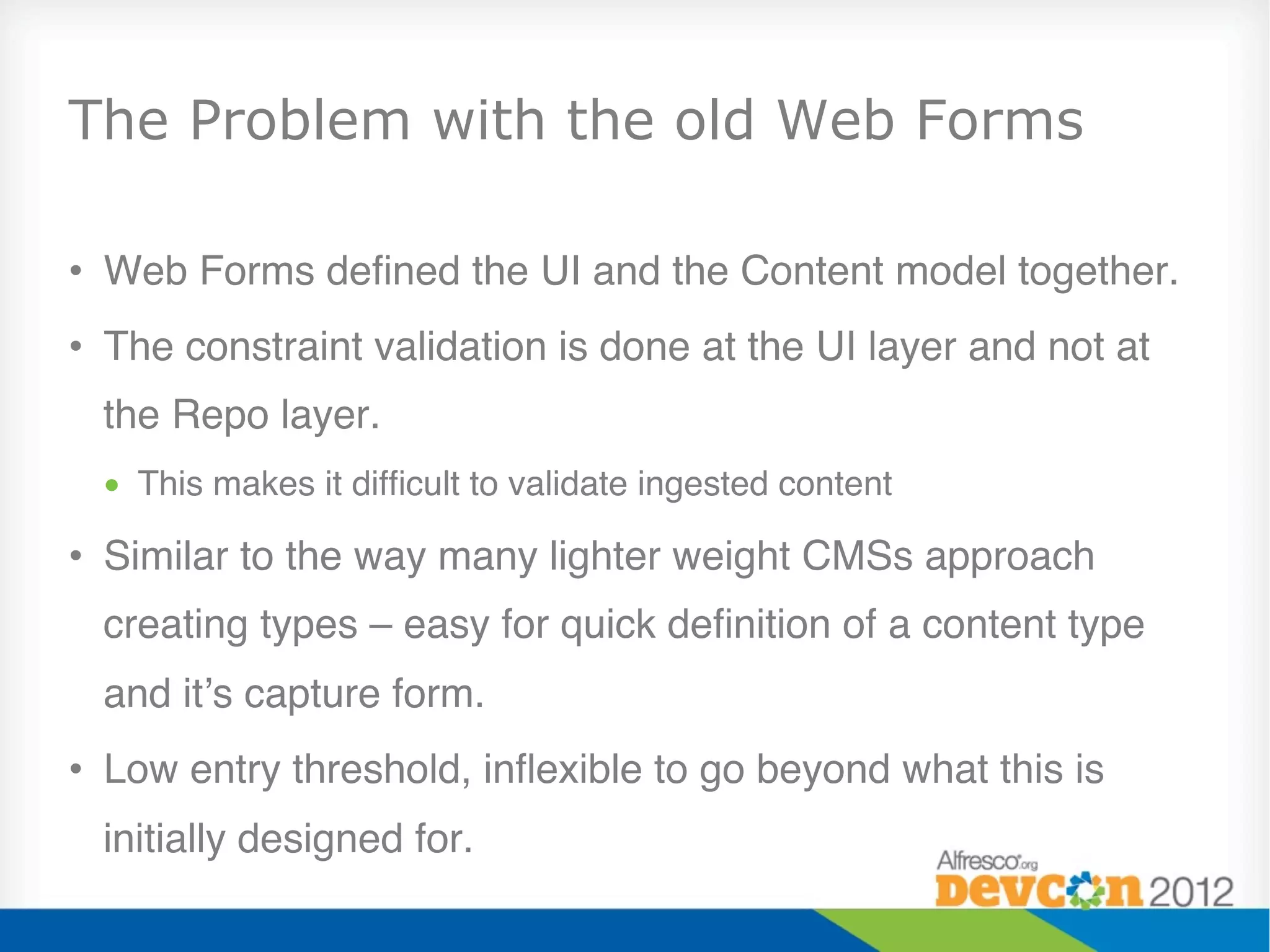The Problem with the old Web Forms

•  Web Forms deﬁned the UI and the Content model together."
•  The constraint validation is done at the UI layer and not at
  the Repo layer."
 •  This makes it difﬁcult to validate ingested content"

•  Similar to the way many lighter weight CMSs approach
  creating types – easy for quick deﬁnition of a content type
  and it’s capture form."
•  Low entry threshold, inﬂexible to go beyond what this is
  initially designed for."
 