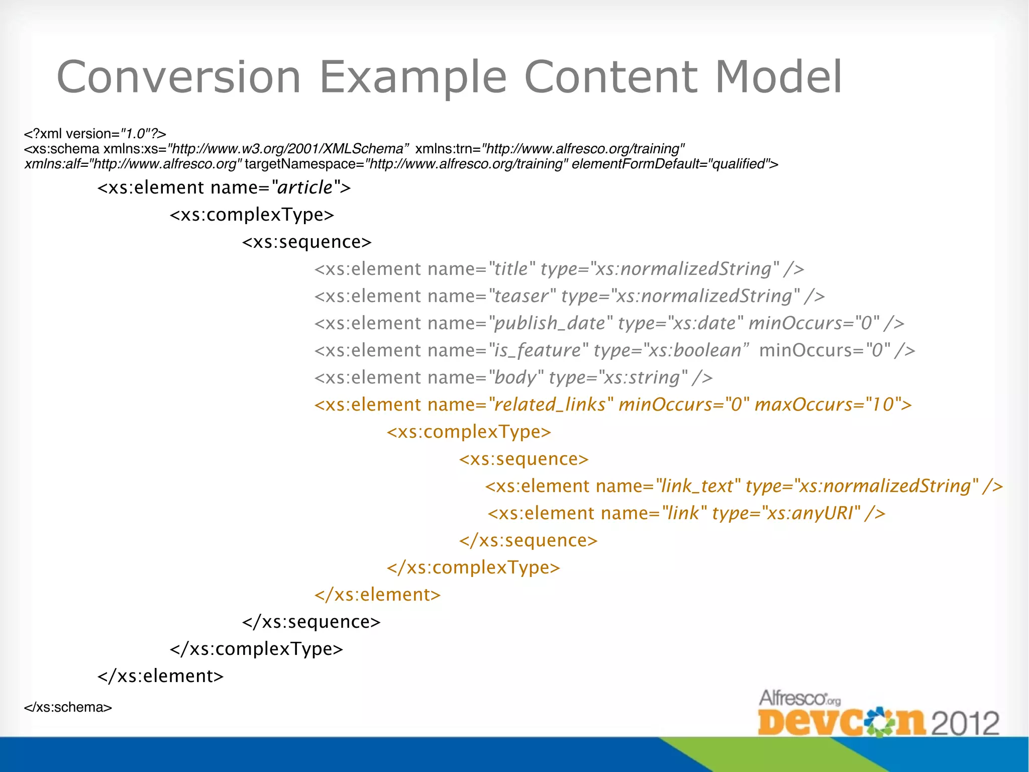 Conversion Example Content Model
<?xml version="1.0"?>!
<xs:schema xmlns:xs="http://www.w3.org/2001/XMLSchema” xmlns:trn="http://www.alfresco.org/training" !
xmlns:alf="http://www.alfresco.org" targetNamespace="http://www.alfresco.org/training" elementFormDefault="qualiﬁed">!
           <xs:element name="article">
                   <xs:complexType>
                          <xs:sequence>
                                  <xs:element name="title" type="xs:normalizedString" />
                                  <xs:element name="teaser" type="xs:normalizedString" />
                                  <xs:element name="publish_date" type="xs:date" minOccurs="0" />
                                  <xs:element name="is_feature" type="xs:boolean” minOccurs="0" />
                                  <xs:element name="body" type="xs:string" />
                                  <xs:element name="related_links" minOccurs="0" maxOccurs="10">
                                          <xs:complexType>
                                                 <xs:sequence>
                                                    <xs:element name="link_text" type="xs:normalizedString" />
                                                    <xs:element name="link" type="xs:anyURI" />
                                                 </xs:sequence>
                                          </xs:complexType>
                                  </xs:element>
                          </xs:sequence>
                   </xs:complexType>
           </xs:element>
</xs:schema>"
 