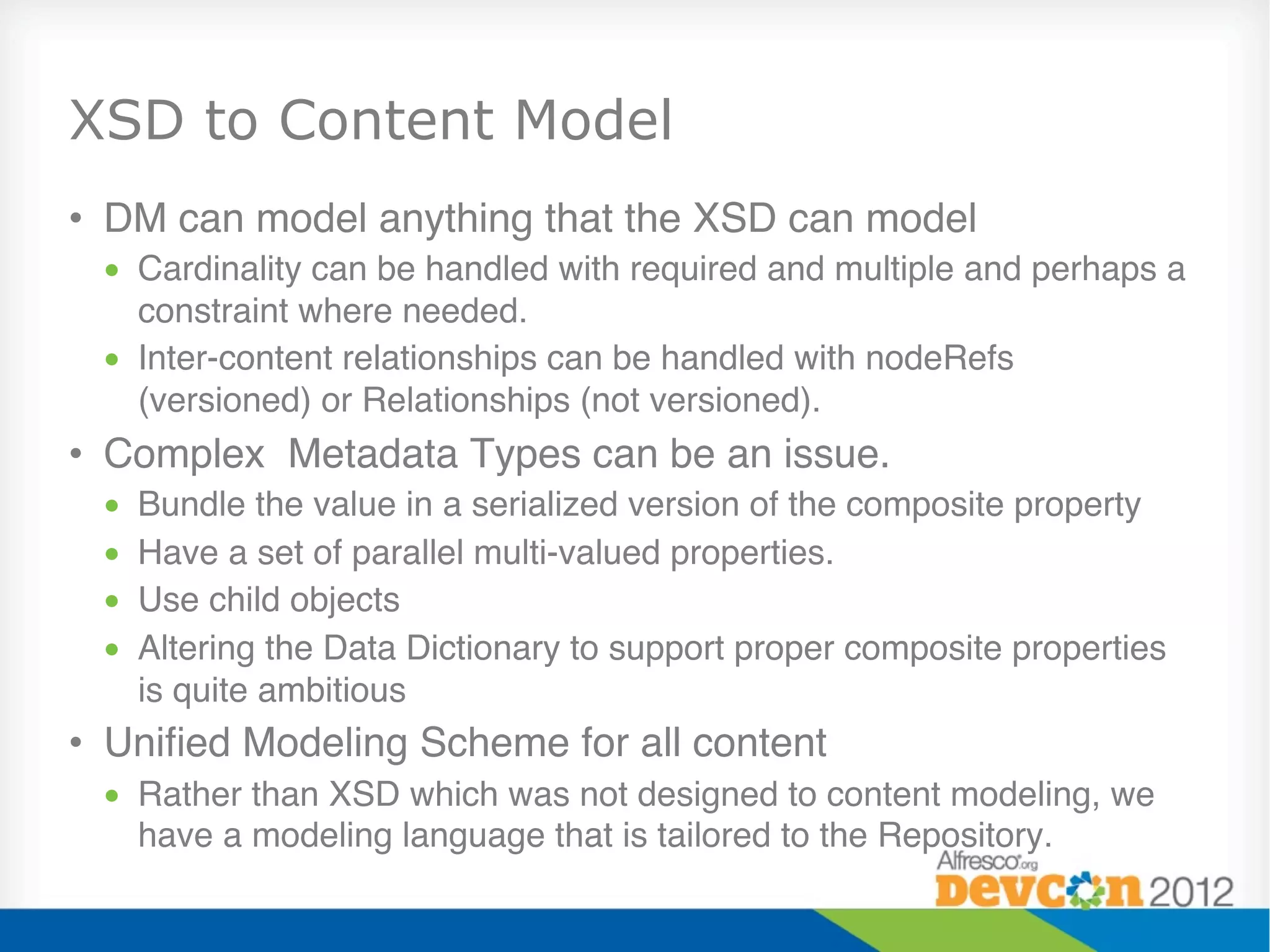 XSD to Content Model
•  DM can model anything that the XSD can model"
 •  Cardinality can be handled with required and multiple and perhaps a
    constraint where needed."
 •  Inter-content relationships can be handled with nodeRefs
    (versioned) or Relationships (not versioned)."
•  Complex Metadata Types can be an issue."
 •    Bundle the value in a serialized version of the composite property"
 •    Have a set of parallel multi-valued properties."
 •    Use child objects"
 •    Altering the Data Dictionary to support proper composite properties
      is quite ambitious"
•  Uniﬁed Modeling Scheme for all content"
 •  Rather than XSD which was not designed to content modeling, we
    have a modeling language that is tailored to the Repository."
 