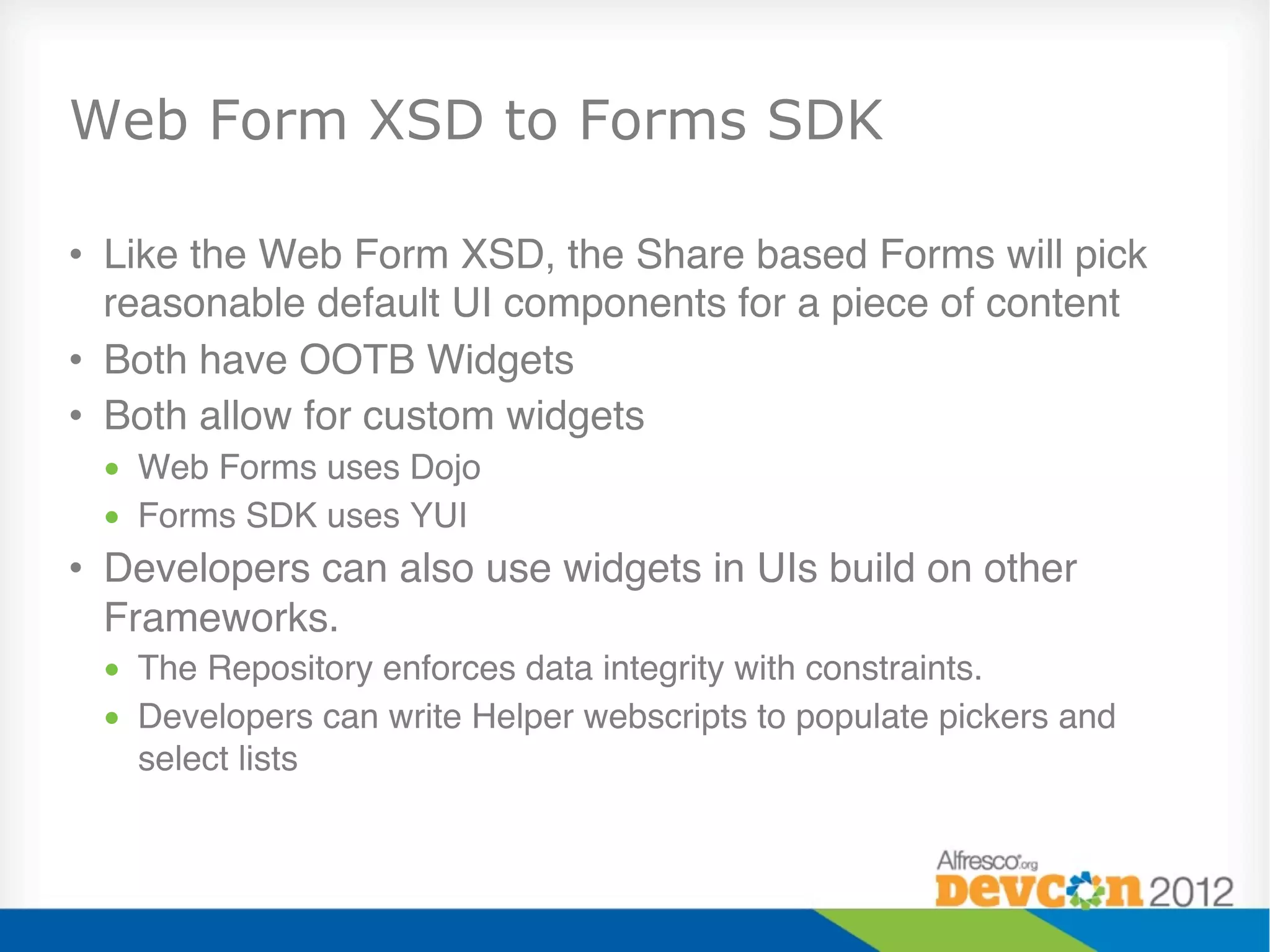 Web Form XSD to Forms SDK

•  Like the Web Form XSD, the Share based Forms will pick
   reasonable default UI components for a piece of content"
•  Both have OOTB Widgets"
•  Both allow for custom widgets"
 •  Web Forms uses Dojo"
 •  Forms SDK uses YUI"
•  Developers can also use widgets in UIs build on other
   Frameworks."
 •  The Repository enforces data integrity with constraints."
 •  Developers can write Helper webscripts to populate pickers and
    select lists"
 