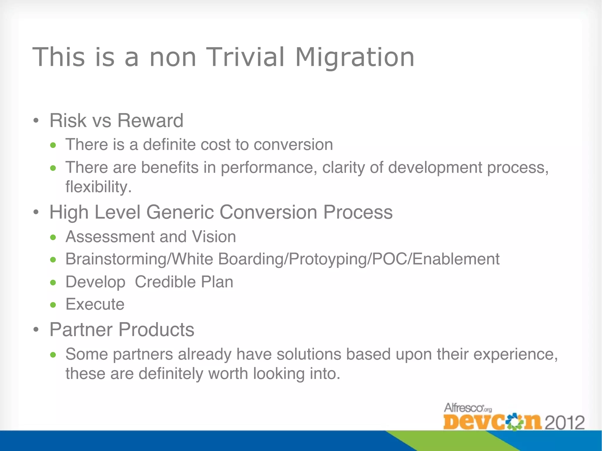 This is a non Trivial Migration

•  Risk vs Reward"
 •  There is a deﬁnite cost to conversion"
 •  There are beneﬁts in performance, clarity of development process,
    ﬂexibility."
•  High Level Generic Conversion Process"
 •    Assessment and Vision"
 •    Brainstorming/White Boarding/Protoyping/POC/Enablement"
 •    Develop Credible Plan"
 •    Execute"
•  Partner Products"
 •  Some partners already have solutions based upon their experience,
    these are deﬁnitely worth looking into."
 