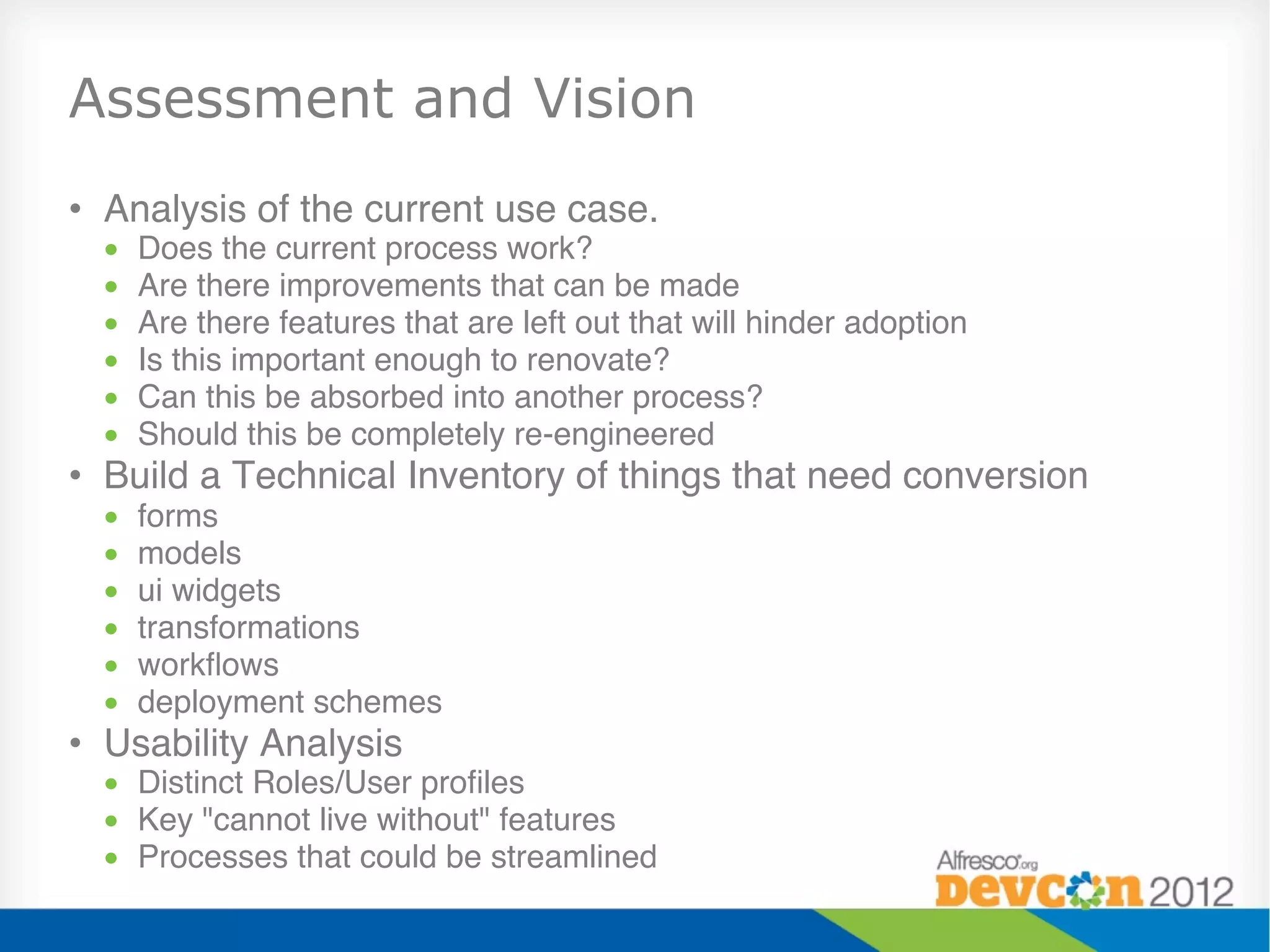 Assessment and Vision
•  Analysis of the current use case. "
  •    Does the current process work?"
  •    Are there improvements that can be made"
  •    Are there features that are left out that will hinder adoption"
  •    Is this important enough to renovate?"
  •    Can this be absorbed into another process?"
  •    Should this be completely re-engineered"
•  Build a Technical Inventory of things that need conversion"
  •    forms "
  •    models "
  •    ui widgets "
  •    transformations "
  •    workﬂows "
  •    deployment schemes "
•  Usability Analysis "
  •  Distinct Roles/User proﬁles "
  •  Key "cannot live without" features"
  •  Processes that could be streamlined"
 