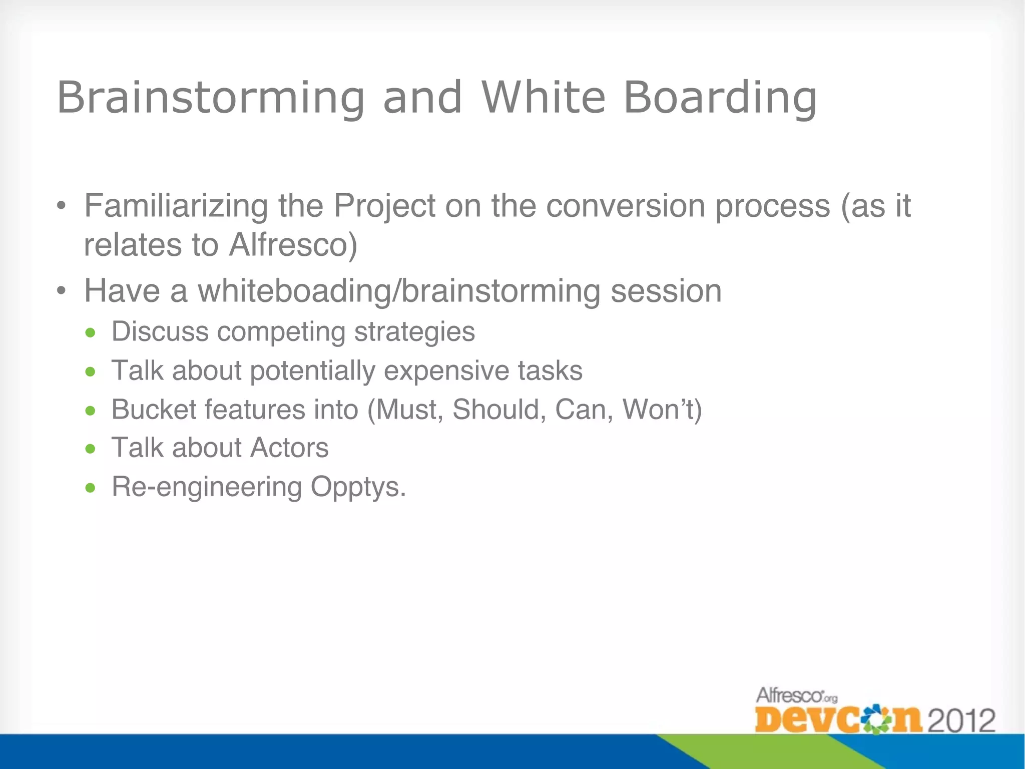 Brainstorming and White Boarding

•  Familiarizing the Project on the conversion process (as it
   relates to Alfresco)"
•  Have a whiteboading/brainstorming session"
 •    Discuss competing strategies"
 •    Talk about potentially expensive tasks"
 •    Bucket features into (Must, Should, Can, Won’t)"
 •    Talk about Actors"
 •    Re-engineering Opptys."
 