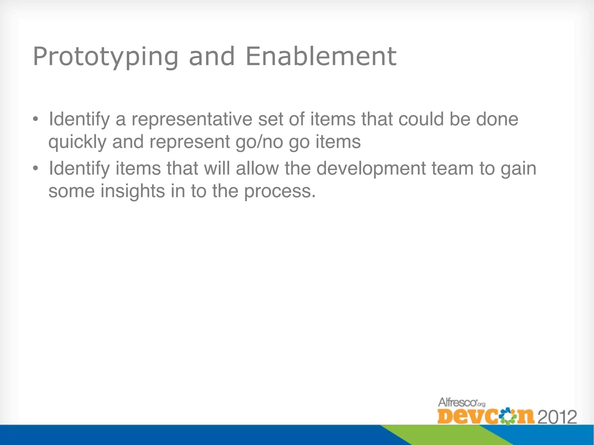 Prototyping and Enablement

•  Identify a representative set of items that could be done
   quickly and represent go/no go items"
•  Identify items that will allow the development team to gain
   some insights in to the process."
 