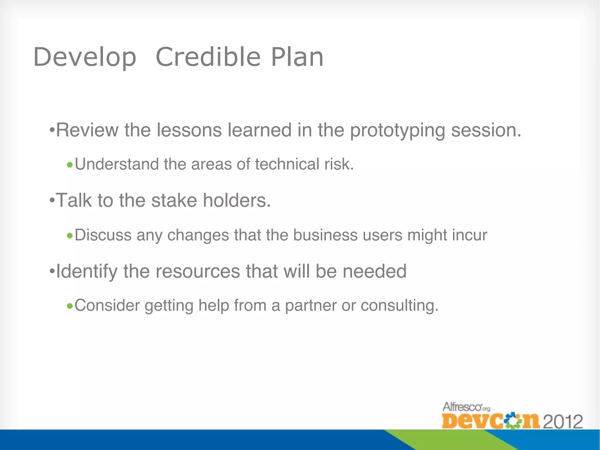 Develop Credible Plan

 • Review the lessons learned in the prototyping session."
   • Understand the areas of technical risk."

 • Talk to the stake holders."
   • Discuss any changes that the business users might incur"

 • Identify the resources that will be needed"
   • Consider getting help from a partner or consulting."
 