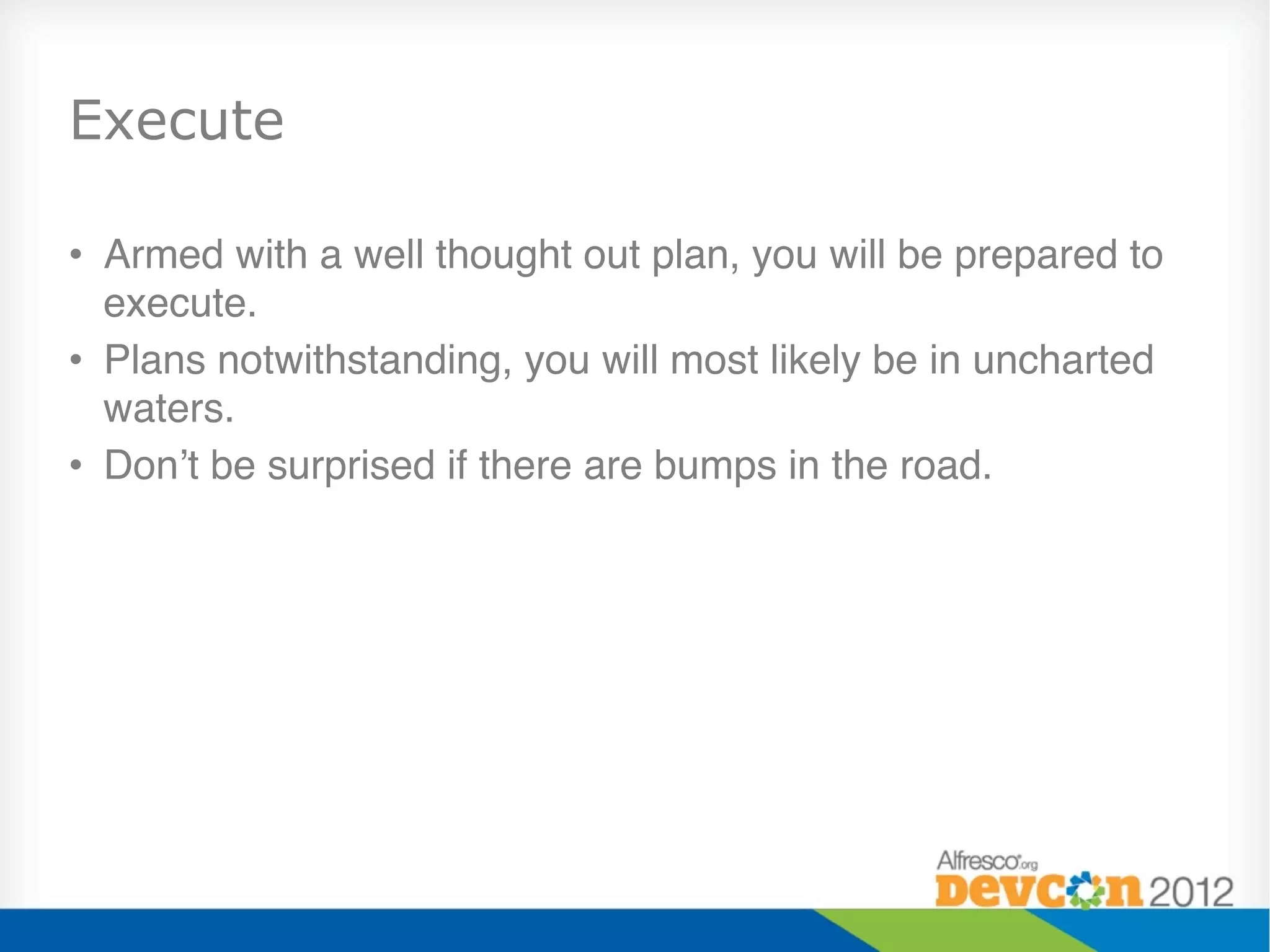 Execute

•  Armed with a well thought out plan, you will be prepared to
   execute."
•  Plans notwithstanding, you will most likely be in uncharted
   waters."
•  Don’t be surprised if there are bumps in the road."
 