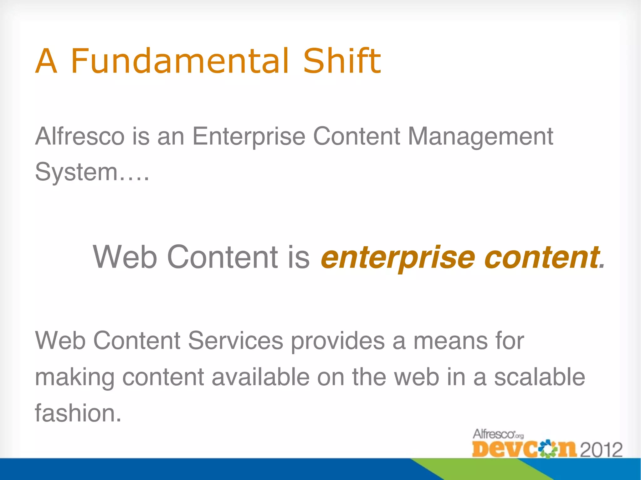 A Fundamental Shift

Alfresco is an Enterprise Content Management
System…."
                                                    "
     Web Content is enterprise content.
                                      !
"
Web Content Services provides a means for
making content available on the web in a scalable
fashion."
 