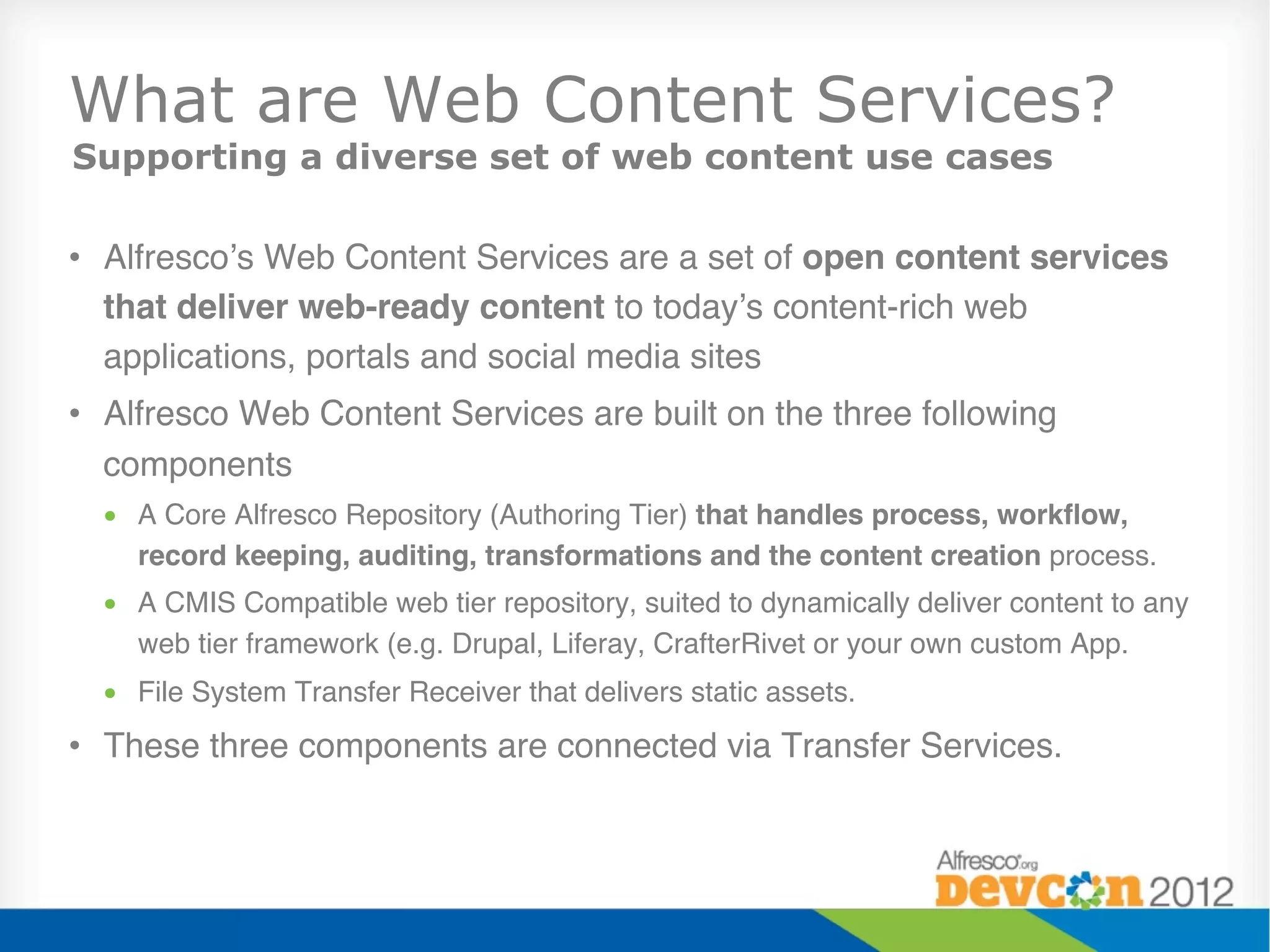 What are Web Content Services?
Supporting a diverse set of web content use cases

•  Alfresco’s Web Content Services are a set of open content services
   that deliver web-ready content to today’s content-rich web
   applications, portals and social media sites"
•  Alfresco Web Content Services are built on the three following
   components"
  •  A Core Alfresco Repository (Authoring Tier) that handles process, workﬂow,
     record keeping, auditing, transformations and the content creation process."
  •  A CMIS Compatible web tier repository, suited to dynamically deliver content to any
     web tier framework (e.g. Drupal, Liferay, CrafterRivet or your own custom App."
  •  File System Transfer Receiver that delivers static assets."
•  These three components are connected via Transfer Services."
 