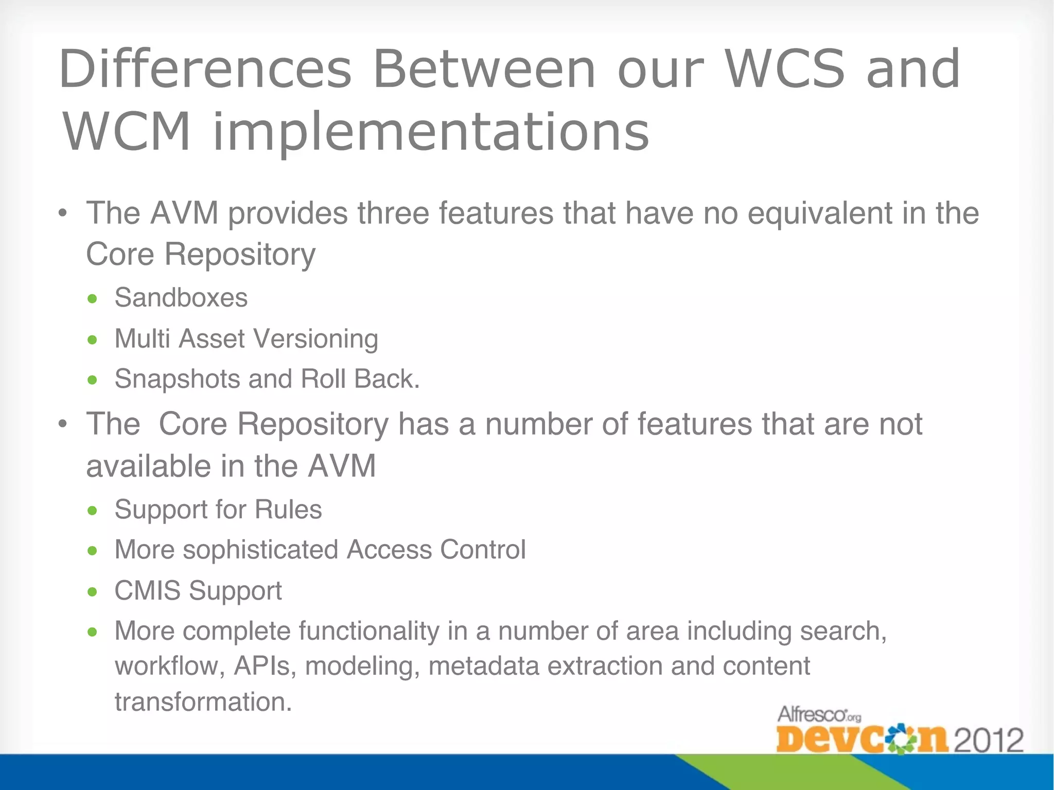 Differences Between our WCS and
WCM implementations
•  The AVM provides three features that have no equivalent in the
   Core Repository"
 •  Sandboxes"
 •  Multi Asset Versioning"
 •  Snapshots and Roll Back."
•  The Core Repository has a number of features that are not
   available in the AVM"
 •  Support for Rules"
 •  More sophisticated Access Control"
 •  CMIS Support"
 •  More complete functionality in a number of area including search,
    workﬂow, APIs, modeling, metadata extraction and content
    transformation."
 