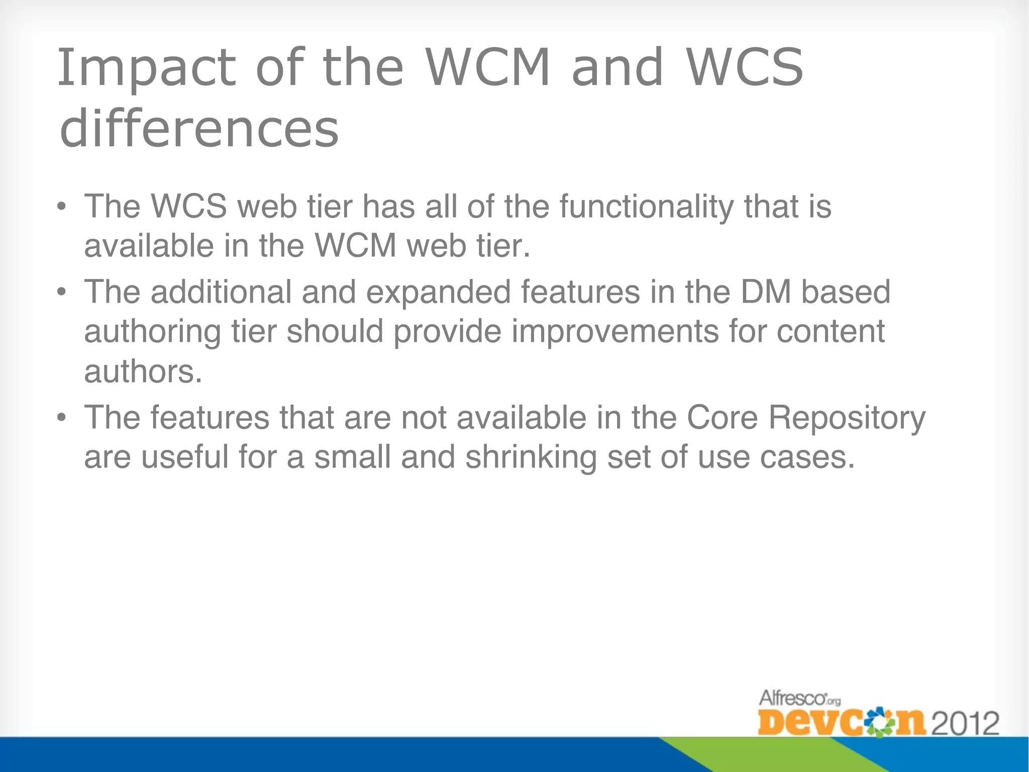 Impact of the WCM and WCS
differences
•  The WCS web tier has all of the functionality that is
   available in the WCM web tier."
•  The additional and expanded features in the DM based
   authoring tier should provide improvements for content
   authors."
•  The features that are not available in the Core Repository
   are useful for a small and shrinking set of use cases."
 