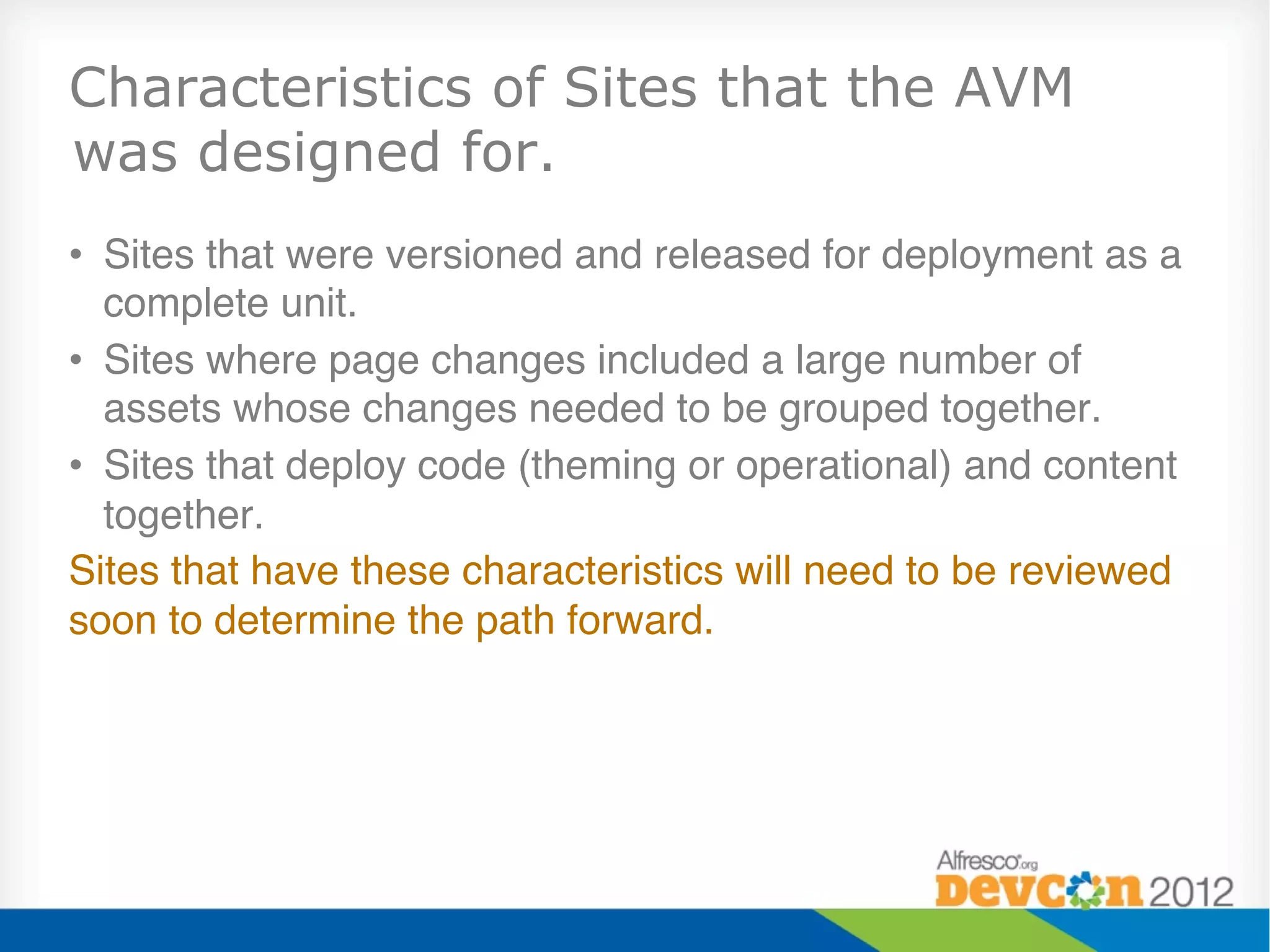 Characteristics of Sites that the AVM
was designed for.
•  Sites that were versioned and released for deployment as a
   complete unit."
•  Sites where page changes included a large number of
   assets whose changes needed to be grouped together."
•  Sites that deploy code (theming or operational) and content
   together."
Sites that have these characteristics will need to be reviewed
soon to determine the path forward."
 