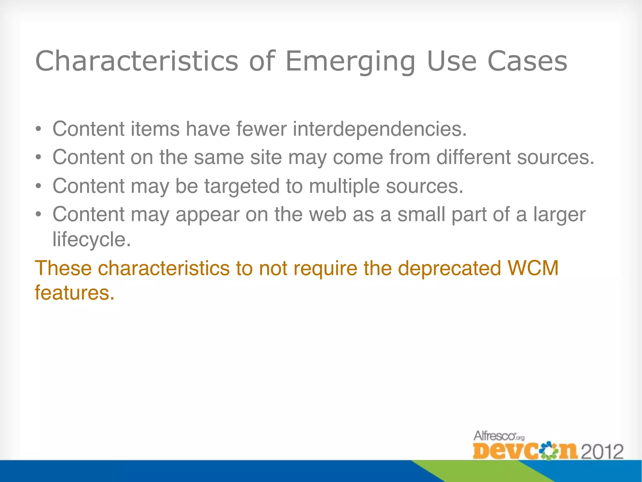 Characteristics of Emerging Use Cases

• Content items have fewer interdependencies."
• Content on the same site may come from different sources."
• Content may be targeted to multiple sources."
• Content may appear on the web as a small part of a larger
  lifecycle."
These characteristics to not require the deprecated WCM
features."
 