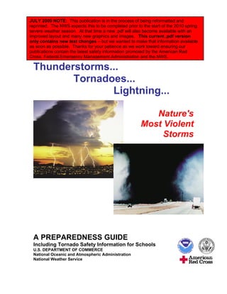 JULY 2009 NOTE: This publication is in the process of being reformatted and
reprinted. The NWS expects this to be completed prior to the start of the 2010 spring
severe weather season. At that time a new .pdf will also become available with an
improved layout and many new graphics and images. This current .pdf version
only contains new text changes – but we wanted to make that information available
as soon as possible. Thanks for your patience as we work toward ensuring our
publications contain the latest safety information promoted by the American Red
Cross, Federal Emergency Management Administration and the NWS.

 Thunderstorms...
        Tornadoes...
               Lightning...

                                                           Nature's
                                                        Most Violent
                                                             Storms




 A PREPAREDNESS GUIDE
 Including Tornado Safety Information for Schools
 U.S. DEPARTMENT OF COMMERCE
 National Oceanic and Atmospheric Administration
 National Weather Service
 