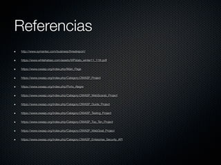 Referencias
http://www.symantec.com/business/threatreport/

https://www.whitehatsec.com/assets/WPstats_winter11_11th.pdf

https://www.owasp.org/index.php/Main_Page

https://www.owasp.org/index.php/Category:OWASP_Project

https://www.owasp.org/index.php/Porto_Alegre

https://www.owasp.org/index.php/Category:OWASP_WebScarab_Project

https://www.owasp.org/index.php/Category:OWASP_Guide_Project

https://www.owasp.org/index.php/Category:OWASP_Testing_Project

https://www.owasp.org/index.php/Category:OWASP_Top_Ten_Project

https://www.owasp.org/index.php/Category:OWASP_WebGoat_Project

https://www.owasp.org/index.php/Category:OWASP_Enterprise_Security_API
 