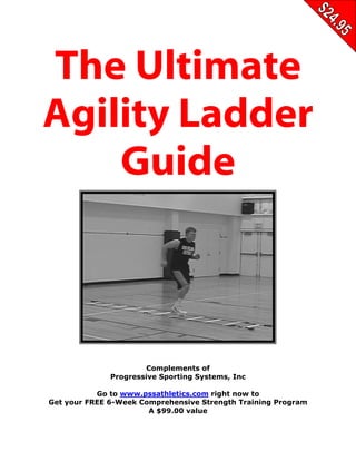 THE ULTIMATE AGILITY LADDER GUIDE


The Ultimate
Agility Ladder
    Guide



                         Complements of
                Progressive Sporting Systems, Inc

           Go to www.pssathletics.com right now to
Get your FREE 6-Week Comprehensive Strength Training Program
                       A $99.00 value

        Go To www.PssAthletics.com and Get Your Free Comprehensive
               Six Week Strength Training Program Right Now
 