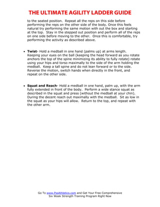 THE ULTIMATE AGILITY LADDER GUIDE
  to the seated position. Repeat all the reps on this side before
  performing the reps on the other side of the body. Once this feels
  natural try performing the same motion with out the box and starting
  at the top. Stay in the stepped out position and perform all of the reps
  on one side before moving to the other. Once this is comfortable, try
  performing the activity as described above.


• Twist- Hold a medball in one hand (palms up) at arms length.
  Keeping your eyes on the ball (keeping the head forward as you rotate
  anchors the top of the spine minimizing its ability to fully rotate) rotate
  using your hips and torso maximally to the side of the arm holding the
  medball. Keep a tall spine and do not lean forward or to the side.
  Reverse the motion, switch hands when directly in the front, and
  repeat on the other side.


• Squat and Reach- Hold a medball in one hand, palm up, with the arm
  fully extended in front of the body. Perform a wide stance squat as
  described in the squat and press (without the medball at your chin).
  During the decent reach out maximally with the medball. Sit as low in
  the squat as your hips will allow. Return to the top, and repeat with
  the other arm.




         Go To www.PssAthletics.com and Get Your Free Comprehensive
                Six Week Strength Training Program Right Now
 