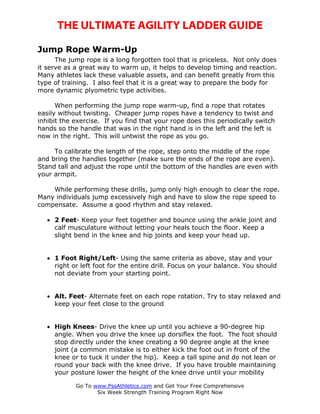 THE ULTIMATE AGILITY LADDER GUIDE

Jump Rope Warm-Up
      The jump rope is a long forgotten tool that is priceless. Not only does
it serve as a great way to warm up, it helps to develop timing and reaction.
Many athletes lack these valuable assets, and can benefit greatly from this
type of training. I also feel that it is a great way to prepare the body for
more dynamic plyometric type activities.

      When performing the jump rope warm-up, find a rope that rotates
easily without twisting. Cheaper jump ropes have a tendency to twist and
inhibit the exercise. If you find that your rope does this periodically switch
hands so the handle that was in the right hand is in the left and the left is
now in the right. This will untwist the rope as you go.

     To calibrate the length of the rope, step onto the middle of the rope
and bring the handles together (make sure the ends of the rope are even).
Stand tall and adjust the rope until the bottom of the handles are even with
your armpit.

    While performing these drills, jump only high enough to clear the rope.
Many individuals jump excessively high and have to slow the rope speed to
compensate. Assume a good rhythm and stay relaxed.

   • 2 Feet- Keep your feet together and bounce using the ankle joint and
     calf musculature without letting your heals touch the floor. Keep a
     slight bend in the knee and hip joints and keep your head up.


   • 1 Foot Right/Left- Using the same criteria as above, stay and your
     right or left foot for the entire drill. Focus on your balance. You should
     not deviate from your starting point.


   • Alt. Feet- Alternate feet on each rope rotation. Try to stay relaxed and
     keep your feet close to the ground


   • High Knees- Drive the knee up until you achieve a 90-degree hip
     angle. When you drive the knee up dorsiflex the foot. The foot should
     stop directly under the knee creating a 90 degree angle at the knee
     joint (a common mistake is to either kick the foot out in front of the
     knee or to tuck it under the hip). Keep a tall spine and do not lean or
     round your back with the knee drive. If you have trouble maintaining
     your posture lower the height of the knee drive until your mobility

            Go To www.PssAthletics.com and Get Your Free Comprehensive
                   Six Week Strength Training Program Right Now
 