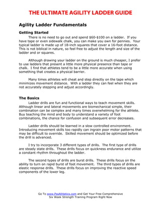 THE ULTIMATE AGILITY LADDER GUIDE

Agility Ladder Fundamentals
Getting Started
       There is no need to go out and spend $60-$100 on a ladder. If you
have tape or even sidewalk chalk, you can make you own for pennies. Your
typical ladder is made up of 18-inch squares that cover a 16-foot distance.
This is not biblical in nature, so feel free to adjust the length and size of the
ladder and or squares.

      Although drawing your ladder on the ground is much cheaper, I prefer
to use ladders that present a little more physical presence than tape or
chalk. I find that athletes tend to be a little more accurate when using
something that creates a physical barrier.

      Many times athletes will cheat and step directly on the tape which
minimizes movement distance. With a ladder they can feel when they are
not accurately stepping and adjust accordingly.


The Basics
      Ladder drills are fun and functional ways to teach movement skills.
Although linear and lateral movements are biomechanical simple, their
combination can be complex and many times overwhelming for the athlete.
Buy teaching the mind and body to understand a variety of foot
combinations, the chance for confusion and subsequent error decreases.

      Ladder drills should be learned in a slow controlled environment.
Introducing movement skills too rapidly can ingrain poor motor patterns that
may be difficult to override. Skilled movement should be optimized before
the drill is advanced.

      I try to incorporate 3 different types of drills. The first type of drills
are steady state drills. These drills focus on quickness endurance and utilize
a constant rhythm throughout the ladder.

       The second types of drills are burst drills. These drills focus on the
ability to turn on rapid burst of foot movement. The third types of drills are
elastic response drills. These drills focus on improving the reactive speed
components of the lower leg.




            Go To www.PssAthletics.com and Get Your Free Comprehensive
                   Six Week Strength Training Program Right Now
 