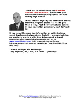 THE ULTIMATE AGILITY LADDER GUIDE
                  Thank you for downloading my ULTIMATE
                  AGILITY LADDER GUIDE. Please take your
                  time and read though the pages of this free
                  cutting edge manual.

                  If you know of anybody else that would benefit
                  from this program, please feel free to give
                  them a copy. Post it on your website, send it
                  in your newsletter, print it out, (just don’t sell
                  it).

If you would like more free information on agility training,
speed development, plyometrics, flexibility, strength training,
our products, and/or a killer free 4 day a week x 6 week
comprehensive strength training program; go to
www.pssathletics.com right now and sign up for our
information packed monthly newsletter (hey, its all FREE so
why not).

Yours in Strength and Knowledge
Tony Reynolds, MS, CSCS, YCS Level II (Pending)




          Go To www.PssAthletics.com and Get Your Free Comprehensive
                 Six Week Strength Training Program Right Now
 