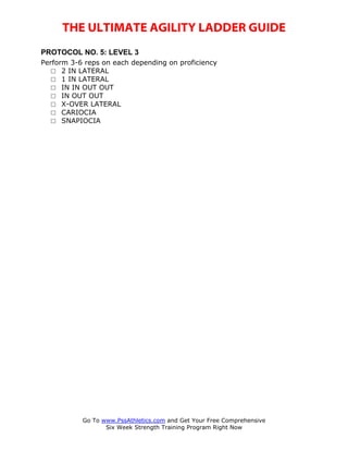 THE ULTIMATE AGILITY LADDER GUIDE
PROTOCOL NO. 5: LEVEL 3
Perform 3-6 reps on each depending on proficiency
   □ 2 IN LATERAL
   □ 1 IN LATERAL
   □ IN IN OUT OUT
   □ IN OUT OUT
   □ X-OVER LATERAL
   □ CARIOCIA
   □ SNAPIOCIA




           Go To www.PssAthletics.com and Get Your Free Comprehensive
                  Six Week Strength Training Program Right Now
 