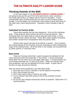 THE ULTIMATE AGILITY LADDER GUIDE

Thinking Outside of the BOX
      In the final chapter of the ULTIMATE AGILITY LADDER GUIDE, I
am going to discuss the use of the hand walk and its many variations.
The hand walk series is a creative way to train the shoulders. I have
incorporated many of these drills into my warm-up and workout proper.
Usually, I use the ladder, but sometimes I like to play around with some of
the other toys I have laying around. Therefore I have included a little of
both.


Individual Vs Partner Drills
       These drills typically fall into two categories. First are the individual
drills. These drills are done without the aid of a training partner. With
individual drills, the upper body is used to drag the lower body, or more
specifically the feet, across the floor. These drills utilize greater horizontal
and smaller vertical force manipulation than the partner drills.

      Partner drills require the feet to be held by a partner. This increases
the vertical loading of the shoulder and core musculature while changing the
angle of the loading forces. All of the drills in this chapter can be performed
as either partner or individual drills.


Basic Drills
      These are the base drills that I used to prepare the athletes for the
more strenuous drills discussed later in this article. I would incorporate
these drills into the warm up on the upper body days. I would typically use
4-6 of these exercises for 2-3 sets of 20 yards. These are nothing more
than guidelines, and can be adjusted to fit your needs. A good rule of
thumb is to stay around ten minutes.

Here are some of the guidelines I use with these drills.
  1. Don’t get into a hurry; maintain a normal speed of movement.
  2. Don’t sag through the core.
  3. Don’t sway side to side or twist as you walk.
  4. Try to maintain that pillar posture and let the shoulder function
     naturally.
  5. Do not let your scapula excessively retract or protract. Keep them in a
     neutral position.




            Go To www.PssAthletics.com and Get Your Free Comprehensive
                   Six Week Strength Training Program Right Now
 