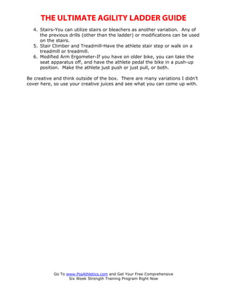 THE ULTIMATE AGILITY LADDER GUIDE
  4. Stairs-You can utilize stairs or bleachers as another variation. Any of
     the previous drills (other than the ladder) or modifications can be used
     on the stairs.
  5. Stair Climber and Treadmill-Have the athlete stair step or walk on a
     treadmill or treadmill.
  6. Modified Arm Ergometer-If you have on older bike, you can take the
     seat apparatus off, and have the athlete pedal the bike in a push-up
     position. Make the athlete just push or just pull, or both.

Be creative and think outside of the box. There are many variations I didn’t
cover here, so use your creative juices and see what you can come up with.




            Go To www.PssAthletics.com and Get Your Free Comprehensive
                   Six Week Strength Training Program Right Now
 