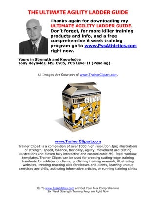 THE ULTIMATE AGILITY LADDER GUIDE
                     Thanks again for downloading my
                     ULTIMATE AGILITY LADDER GUIDE.
                     Don’t forget, for more killer training
                     products and info, and a free
                     comprehensive 6 week training
                     program go to www.PssAthletics.com
                     right now.

Yours in Strength and Knowledge
Tony Reynolds, MS, CSCS, YCS Level II (Pending)


             All Images Are Courtesy of www.TrainerClipart.com.




                        www.TrainerClipart.com
Trainer Clipart is a compilation of over 1000 high resolution Jpeg illustrations
     of strength, speed, balance, flexibility, agility, movement and testing
illustrations and eleven fully interactive and customizable MS. Excel workout
   templates. Trainer Clipart can be used for creating cutting-edge training
   handouts for athletes or clients, publishing training manuals, illustrating
    websites, creating teaching aids for classes and clients, learning unique
exercises and drills, authoring informative articles, or running training clinics




            Go To www.PssAthletics.com and Get Your Free Comprehensive
                   Six Week Strength Training Program Right Now
 