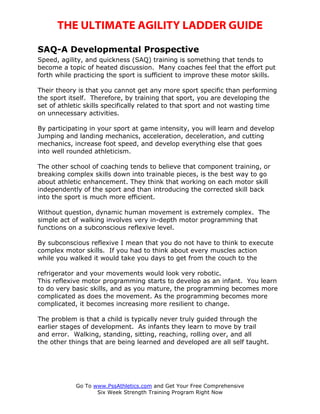 THE ULTIMATE AGILITY LADDER GUIDE

SAQ-A Developmental Prospective
Speed, agility, and quickness (SAQ) training is something that tends to
become a topic of heated discussion. Many coaches feel that the effort put
forth while practicing the sport is sufficient to improve these motor skills.

Their theory is that you cannot get any more sport specific than performing
the sport itself. Therefore, by training that sport, you are developing the
set of athletic skills specifically related to that sport and not wasting time
on unnecessary activities.

By participating in your sport at game intensity, you will learn and develop
Jumping and landing mechanics, acceleration, deceleration, and cutting
mechanics, increase foot speed, and develop everything else that goes
into well rounded athleticism.

The other school of coaching tends to believe that component training, or
breaking complex skills down into trainable pieces, is the best way to go
about athletic enhancement. They think that working on each motor skill
independently of the sport and than introducing the corrected skill back
into the sport is much more efficient.

Without question, dynamic human movement is extremely complex. The
simple act of walking involves very in-depth motor programming that
functions on a subconscious reflexive level.

By subconscious reflexive I mean that you do not have to think to execute
complex motor skills. If you had to think about every muscles action
while you walked it would take you days to get from the couch to the

refrigerator and your movements would look very robotic.
This reflexive motor programming starts to develop as an infant. You learn
to do very basic skills, and as you mature, the programming becomes more
complicated as does the movement. As the programming becomes more
complicated, it becomes increasing more resilient to change.

The problem is that a child is typically never truly guided through the
earlier stages of development. As infants they learn to move by trail
and error. Walking, standing, sitting, reaching, rolling over, and all
the other things that are being learned and developed are all self taught.




            Go To www.PssAthletics.com and Get Your Free Comprehensive
                   Six Week Strength Training Program Right Now
 