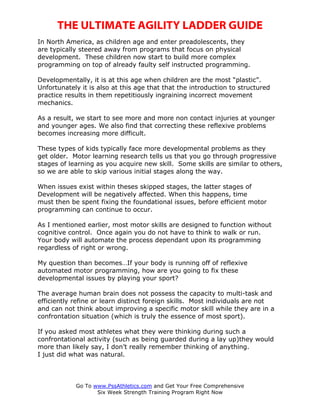 THE ULTIMATE AGILITY LADDER GUIDE
In North America, as children age and enter preadolescents, they
are typically steered away from programs that focus on physical
development. These children now start to build more complex
programming on top of already faulty self instructed programming.

Developmentally, it is at this age when children are the most “plastic”.
Unfortunately it is also at this age that that the introduction to structured
practice results in them repetitiously ingraining incorrect movement
mechanics.

As a result, we start to see more and more non contact injuries at younger
and younger ages. We also find that correcting these reflexive problems
becomes increasing more difficult.

These types of kids typically face more developmental problems as they
get older. Motor learning research tells us that you go through progressive
stages of learning as you acquire new skill. Some skills are similar to others,
so we are able to skip various initial stages along the way.

When issues exist within theses skipped stages, the latter stages of
Development will be negatively affected. When this happens, time
must then be spent fixing the foundational issues, before efficient motor
programming can continue to occur.

As I mentioned earlier, most motor skills are designed to function without
cognitive control. Once again you do not have to think to walk or run.
Your body will automate the process dependant upon its programming
regardless of right or wrong.

My question than becomes…If your body is running off of reflexive
automated motor programming, how are you going to fix these
developmental issues by playing your sport?

The average human brain does not possess the capacity to multi-task and
efficiently refine or learn distinct foreign skills. Most individuals are not
and can not think about improving a specific motor skill while they are in a
confrontation situation (which is truly the essence of most sport).

If you asked most athletes what they were thinking during such a
confrontational activity (such as being guarded during a lay up)they would
more than likely say, I don’t really remember thinking of anything.
I just did what was natural.



            Go To www.PssAthletics.com and Get Your Free Comprehensive
                   Six Week Strength Training Program Right Now
 