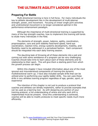 THE ULTIMATE AGILITY LADDER GUIDE
Preparing For Battle
      Multi-directional training is here in full force. For many individuals the
key to athletic development lies in the development of multi-planner
strength, power, and movement. Focusing on linear single joint activities
and unidirectional movement is no longer considered optimal in the
performance enhancement paradigm.

      Although the importance of multi-directional training is supported by
many of the top strength coaches, how to implement this training still tends
to elude many individuals in the field.

       The elements of strength, power, balance, agility, coordination,
proprioception, core and joint stability foot/hand speed, hand eye
coordination, reaction time, energy systems development, mobility, and
flexibility need to be addressed in a periodized fashion. Each component
should be integrated into each daily training session.

       The daunting task of throwing all of these elements into a pot and
coming out with some semblance of a program can be very challenging.
Coaches should take time to learn about each of these elements and its
relationship to their sport. This will give them a starting point from which
the growth process can begin.

        Within this chapter I have included information about one of the most
ignored and misunderstood components of training-the dynamic
multidirectional warm up. I have also included sample drills that can be
utilized prior to performing your agility ladder drills. You can uses these
drills in any athletes training program regardless of age, gender, sport, or
experience

       The intention of this chapter is not just to produce a protocol that
coaches and athletes can blindly implement, rather to provide examples that
can be used as a learning tool. As with designing any portion of your
training protocol, a full understanding of where and why each drill is
implemented must be present. Once this understanding is achieved,
coaches will be able to modify protocols to meet specific needs much more
efficiently.




            Go To www.PssAthletics.com and Get Your Free Comprehensive
                   Six Week Strength Training Program Right Now
 