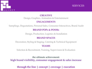 SERVICES


                               CREATIVE
              Design, Graphics, Animation & Entertainment
                           ENGAGEMENTS
Samplings, Degustations, Personal Sales, Consumer Interactives, Brand Audit
                        BRAND POPs & POSMs
                Design, Production, Logistics & Installation
                            BRAND SPACES
      Decoration, Styling & Staging, Catering & Technical Equipment
                                 TEAMS
       Selection & Recruitment, Training, Supervision & Evaluation


                       the ultimate achievement:
 high brand visibility, consumer engagement & sales increase

        through the line | concept | coverage | execution
 