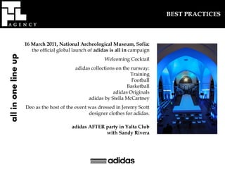 BEST PRACTICES



                     16 March 2011, National Archeological Museum, Sofia:
                        the official global launch of adidas is all in campaign
all in one line up




                                                          Welcoming Cocktail
                                            adidas collections on the runway:
                                                                      Training
                                                                      Football
                                                                    Basketball
                                                             adidas Originals
                                                 adidas by Stella McCartney
                     Deo as the host of the event was dressed in Jeremy Scott
                                                  designer clothes for adidas.

                                          adidas AFTER party in Yalta Club
                                                       with Sandy Rivera
 