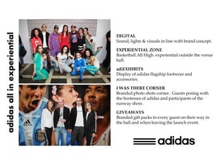 adidas all in experiential

                             DIGITAL
                             Sound, lights & visuals in line with brand concept.

                             EXPERIENTIAL ZONE
                             Basketball.All High. experiential outside the venue
                             hall.

                             adiEXHIBITS
                             Display of adidas flagship footwear and
                             accessories.

                             I WAS THERE CORNER
                             Branded photo shots corner. Guests posing with
                             the hostesses of adidas and participants of the
                             runway show.

                             GIVEAWAYS
                             Branded gift packs to every guest on their way in
                             the hall and when leaving the launch event.
 