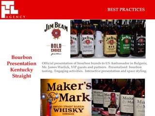 BEST PRACTICES




  Bourbon
Presentation   Official presentation of bourbon brands to US Ambassador in Bulgaria,
               Mr. James Warlick, VIP guests and partners. Personalised bourbon
 Kentucky      tasting. Engaging activities. Interactive presentation and space styling.
  Straight
 